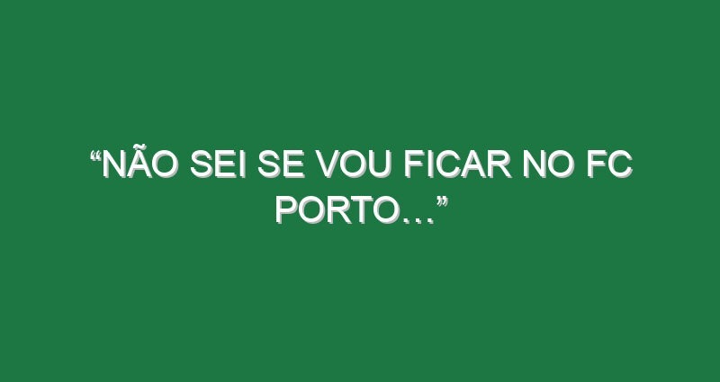 “Não sei se vou ficar no FC Porto…”