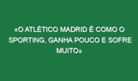 «O Atlético Madrid é como o Sporting, ganha pouco e sofre muito»