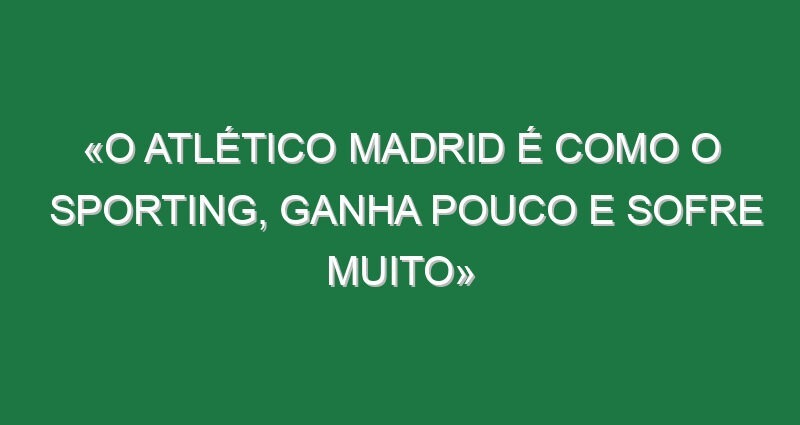 «O Atlético Madrid é como o Sporting, ganha pouco e sofre muito»