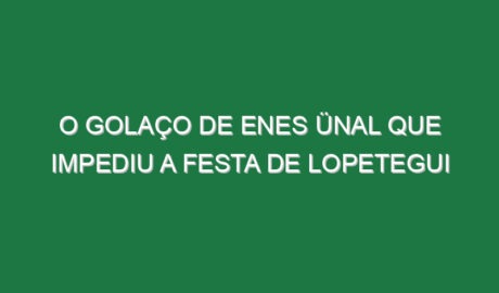 O golaço de Enes Ünal que impediu a festa de Lopetegui