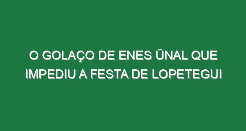 O golaço de Enes Ünal que impediu a festa de Lopetegui