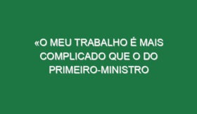 «O meu trabalho é mais complicado que o do primeiro-ministro