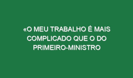 «O meu trabalho é mais complicado que o do primeiro-ministro