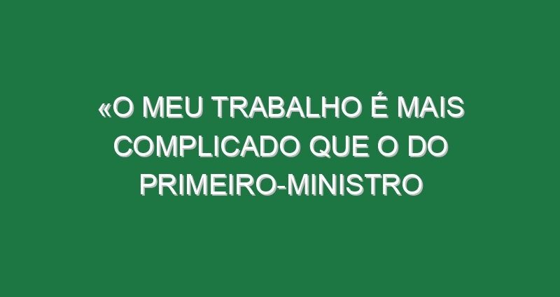 «O meu trabalho é mais complicado que o do primeiro-ministro