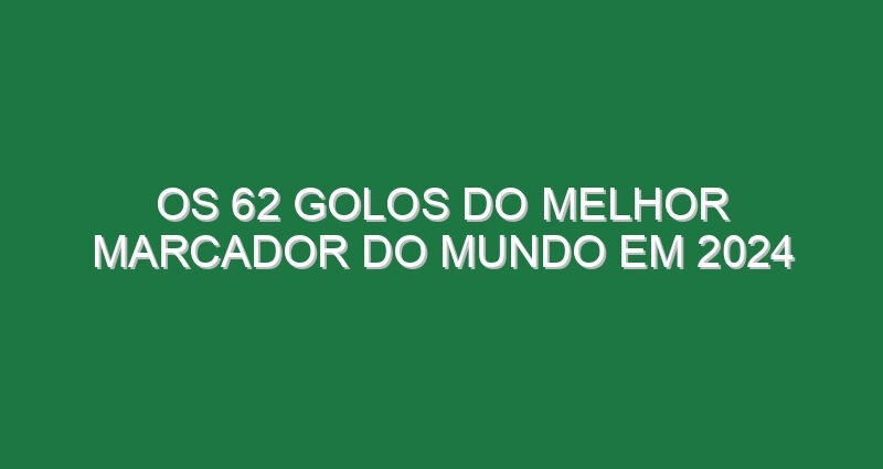 Os 62 golos do melhor marcador do Mundo em 2024