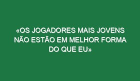 «Os jogadores mais jovens não estão em melhor forma do que eu»