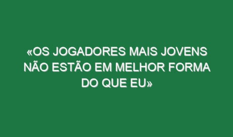 «Os jogadores mais jovens não estão em melhor forma do que eu»