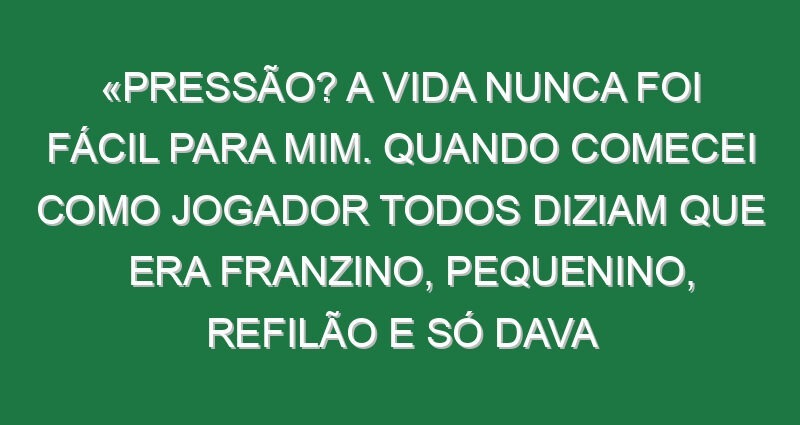 «Pressão? A vida nunca foi fácil para mim. Quando comecei como jogador todos diziam que era franzino, pequenino, refilão e só dava porrada e tive a carreira que tive»