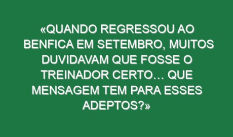 «Quando regressou ao Benfica em setembro, muitos duvidavam que fosse o treinador certo… Que mensagem tem para esses adeptos?»