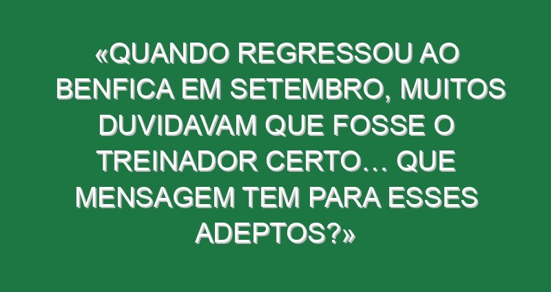 «Quando regressou ao Benfica em setembro, muitos duvidavam que fosse o treinador certo… Que mensagem tem para esses adeptos?»