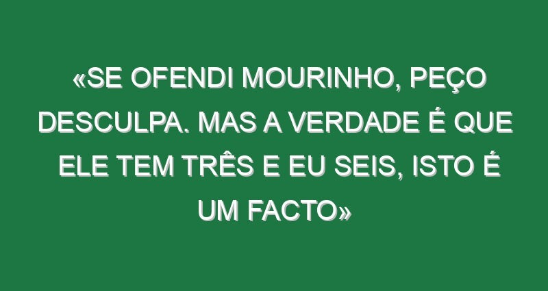 «Se ofendi Mourinho, peço desculpa. Mas a verdade é que ele tem três e eu seis, isto é um facto»