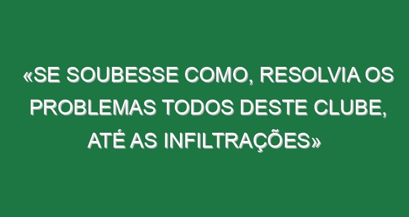 «Se soubesse como, resolvia os problemas todos deste clube, até as infiltrações»