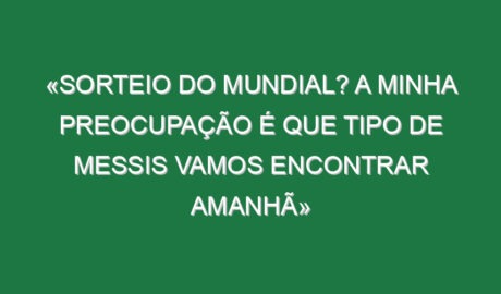 «Sorteio do Mundial? A minha preocupação é que tipo de Messis vamos encontrar amanhã»