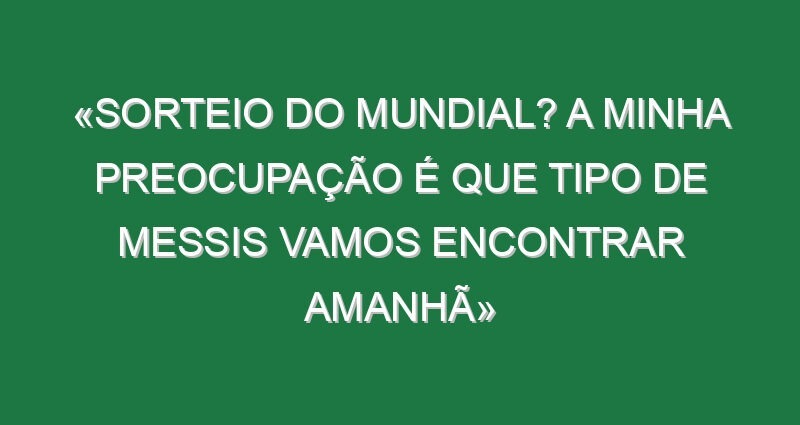 «Sorteio do Mundial? A minha preocupação é que tipo de Messis vamos encontrar amanhã»