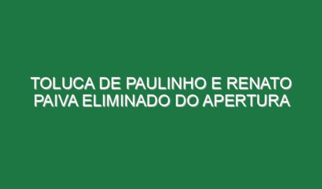 Toluca de Paulinho e Renato Paiva eliminado do Apertura