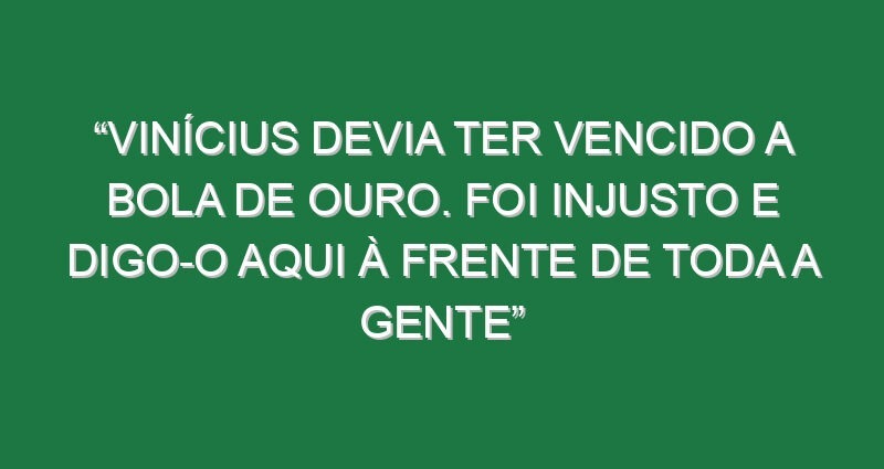 “Vinícius devia ter vencido a Bola de Ouro. Foi injusto e digo-o aqui à frente de toda a gente”