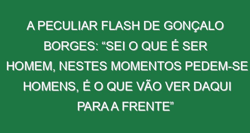 A peculiar flash de Gonçalo Borges: “Sei o que é ser homem, nestes momentos pedem-se homens, é o que vão ver daqui para a frente”