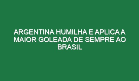 Argentina humilha e aplica a maior goleada de sempre ao Brasil