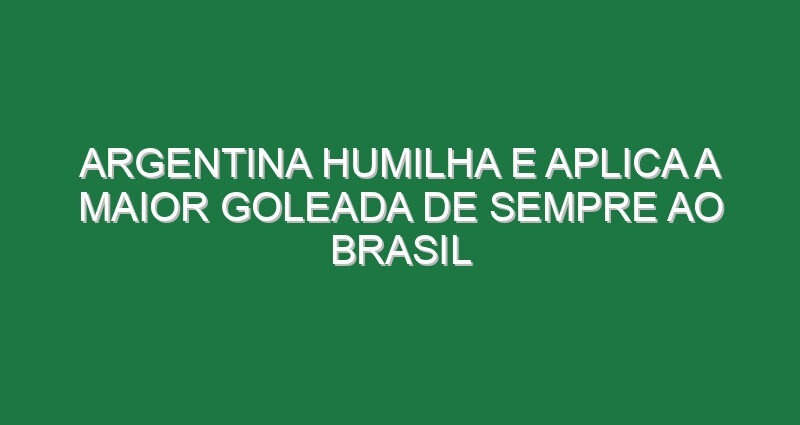 Argentina humilha e aplica a maior goleada de sempre ao Brasil