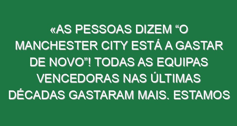 «As pessoas dizem “O Manchester City está a gastar de novo”! Todas as equipas vencedoras nas últimas décadas gastaram mais. Estamos em 11.º nos gastos»