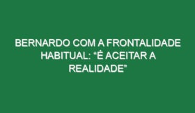 Bernardo com a frontalidade habitual: “É aceitar a realidade”