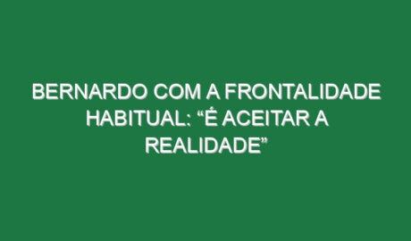 Bernardo com a frontalidade habitual: “É aceitar a realidade”