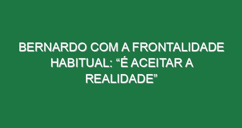 Bernardo com a frontalidade habitual: “É aceitar a realidade”