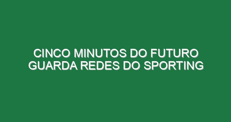 Cinco minutos do futuro guarda redes do Sporting