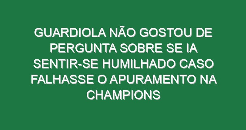 Guardiola não gostou de pergunta sobre se ia sentir-se humilhado caso falhasse o apuramento na Champions