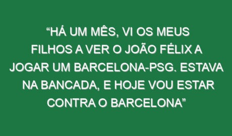 “Há um mês, vi os meus filhos a ver o João Félix a jogar um Barcelona-PSG. Estava na bancada, e hoje vou estar contra o Barcelona”