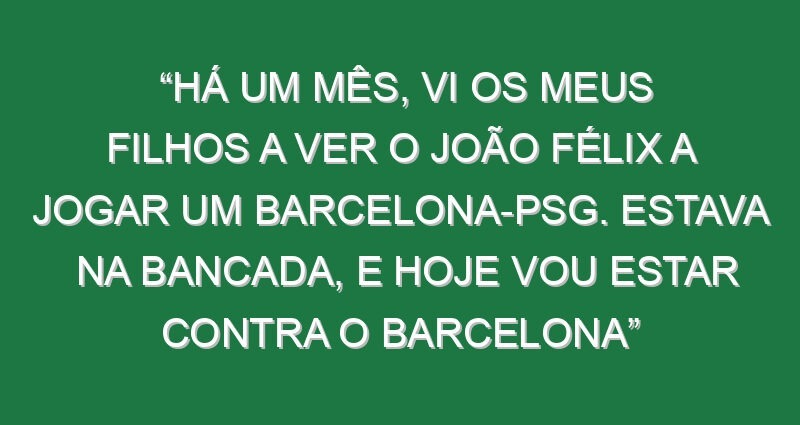 “Há um mês, vi os meus filhos a ver o João Félix a jogar um Barcelona-PSG. Estava na bancada, e hoje vou estar contra o Barcelona”