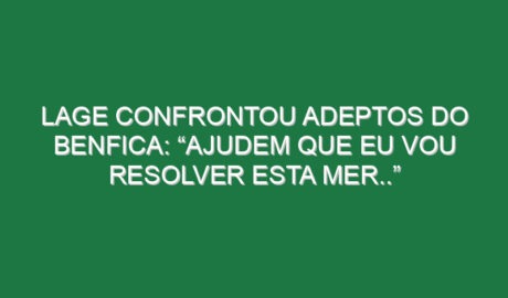 Lage confrontou adeptos do Benfica: “Ajudem que eu vou resolver esta mer..”