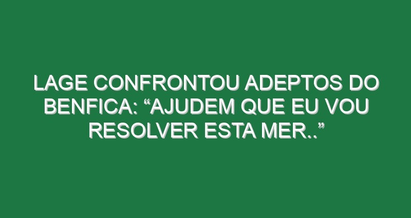 Lage confrontou adeptos do Benfica: “Ajudem que eu vou resolver esta mer..”