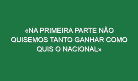 «Na primeira parte não quisemos tanto ganhar como quis o Nacional»