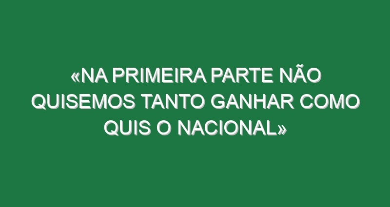 «Na primeira parte não quisemos tanto ganhar como quis o Nacional»