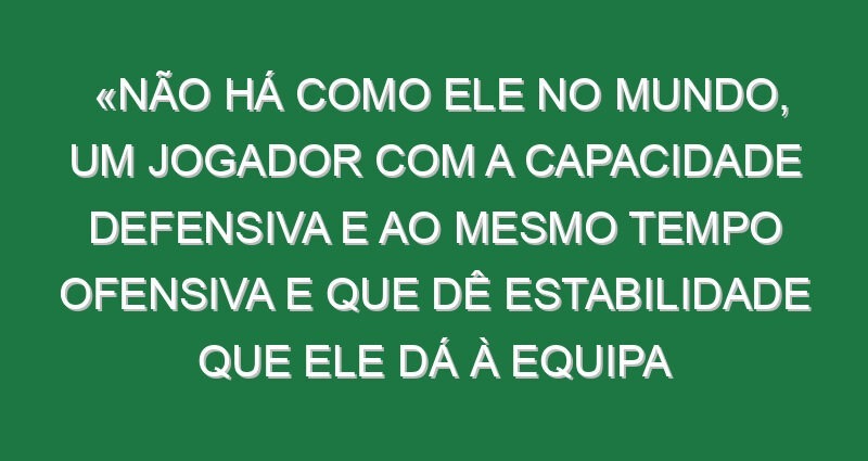 «Não há como ele no mundo, um jogador com a capacidade defensiva e ao mesmo tempo ofensiva e que dê estabilidade que ele dá à equipa conseguindo adicionar golos e conseguir estar nos momentos decisivos… Não me lembro de ver naquela posição um jogador que fizesse tudo isso»