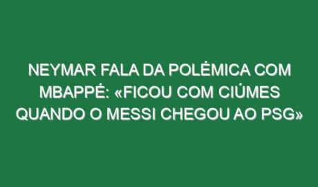 Neymar fala da polémica com Mbappé: «Ficou com ciúmes quando o Messi chegou ao PSG»