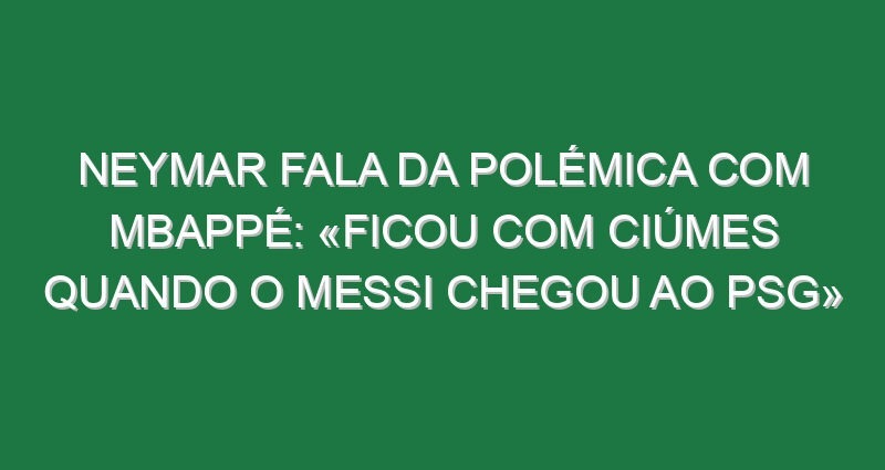 Neymar fala da polémica com Mbappé: «Ficou com ciúmes quando o Messi chegou ao PSG»