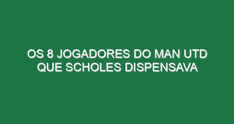 Os 8 jogadores do Man Utd que Scholes dispensava