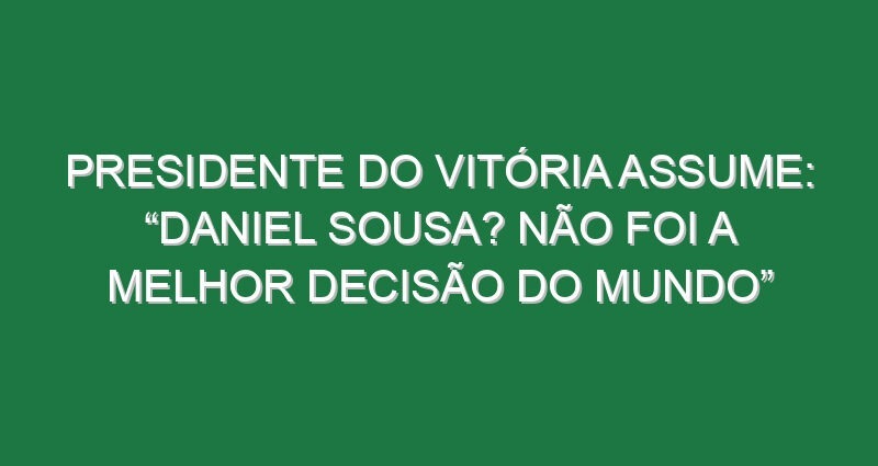 Presidente do Vitória assume: “Daniel Sousa? Não foi a melhor decisão do mundo”