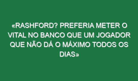 «Rashford? Preferia meter o Vital no banco que um jogador que não dá o máximo todos os dias»