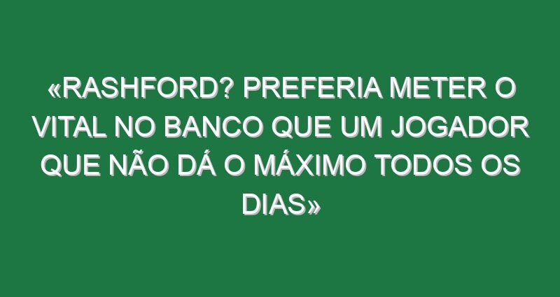 «Rashford? Preferia meter o Vital no banco que um jogador que não dá o máximo todos os dias»