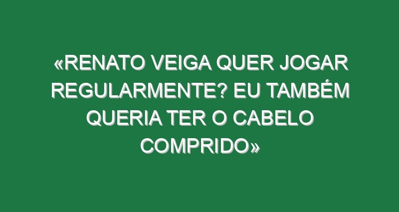 «Renato Veiga quer jogar regularmente? Eu também queria ter o cabelo comprido»