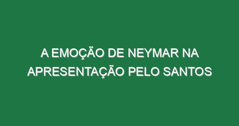 A emoção de Neymar na apresentação pelo Santos