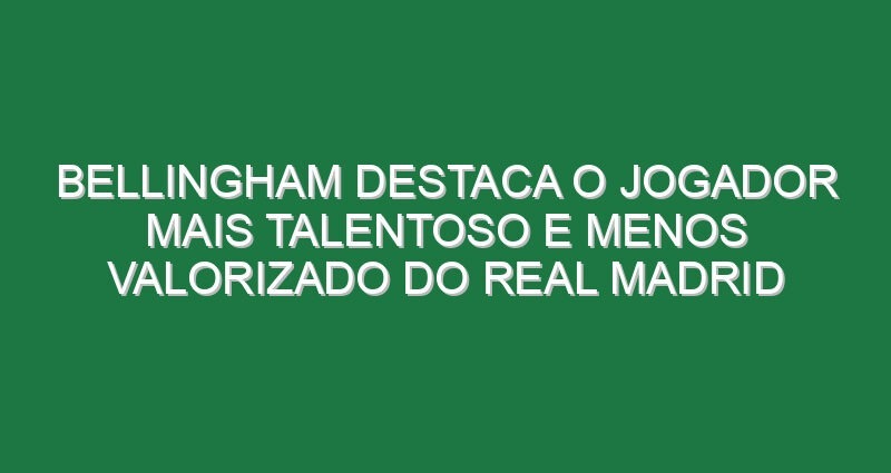 Bellingham destaca o jogador mais talentoso e menos valorizado do Real Madrid