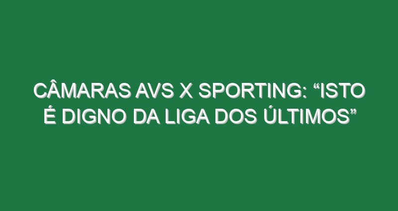 Câmaras Avs x Sporting: “Isto é digno da Liga dos Últimos”