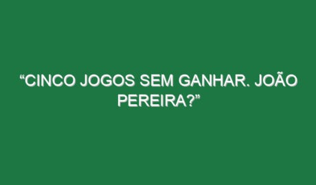 “Cinco jogos sem ganhar. João Pereira?”