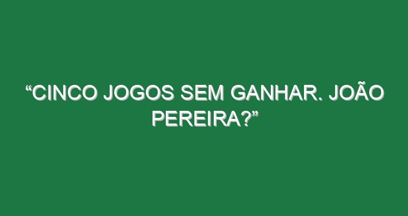 “Cinco jogos sem ganhar. João Pereira?”