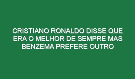 Cristiano Ronaldo disse que era o melhor de sempre mas Benzema prefere outro