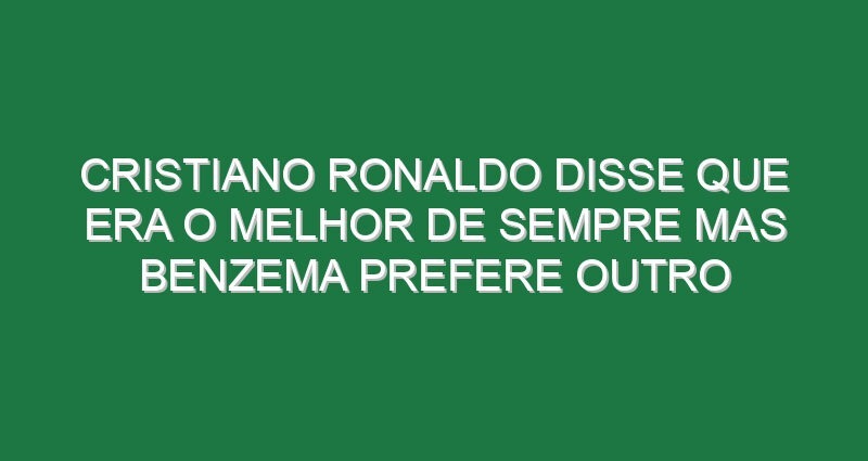 Cristiano Ronaldo disse que era o melhor de sempre mas Benzema prefere outro